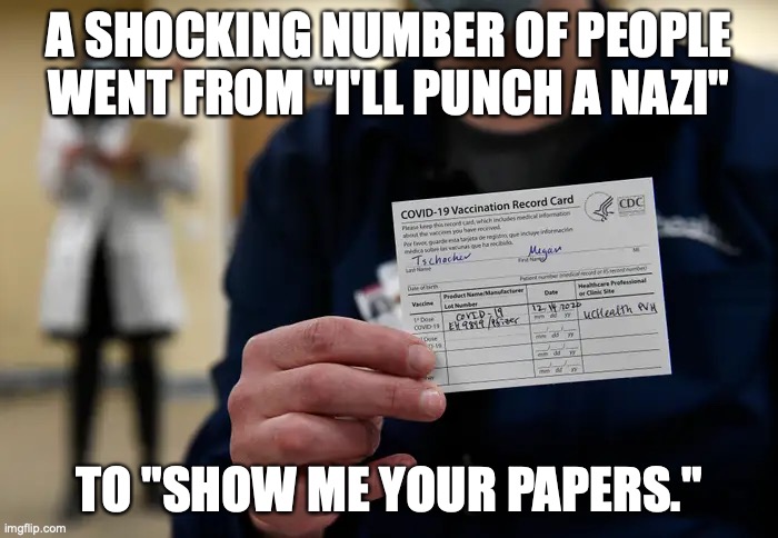 A SHOCKING NUMBER OF PEOPLE WENT FROM "I'LL PUNCH A NAZI"; TO "SHOW ME YOUR PAPERS." | image tagged in covid,vaccines,facism | made w/ Imgflip meme maker