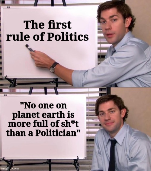 Read it , learn it , live it | The first rule of Politics; "No one on planet earth is more full of sh*t than a Politician" | image tagged in jim halpert explains,politicians suck,lies,elitist,bullies,parasite | made w/ Imgflip meme maker