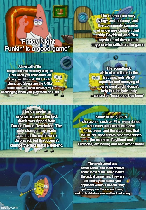 6 reasons why Friday Night Funkin' is a bad game. Here come the downvotes and hate comments. | The memes are very cringy and unfunny, and the community consists of underage children that ship Boyfriend and Pico together and they attack anyone who criticizes the game; "Friday Night Funkin' is a good game"; Almost all of the songs become morbidly easy on Hard once you finish them on Easy and Normal. MILF, Ugh, Guns, and Stress are the ONLY songs that are even REMOTELY challenging when you play them on Hard; The soundtrack, while nice to listen to the first time, gets VERY repetitive and annoying at some point and it doesn't help that the lyrics only consist of "beep boop bop beep"; The gameplay is unoriginal, given the fact that it was ripped from Dance Dance Revolution. The only change they made was that the notes were displayed, but that doesn't change the fact that it's generic. Some of the game's characters, such as Pico, were ripped from other franchises with zero fucks given, and the characters that WEREN'T ripped from other franchises (for example: Boyfriend and Girlfriend) are boring and one-dimensional. The mods aren't any better either, and most of them share most of the same issues the actual game has. They are also mostly the same: your opponent wears a hoodie, they get angry on the second song, and go batshit insane on the third song. | image tagged in memes,spongebob diapers meme,friday night funkin,gaming,bad games,stop reading the tags | made w/ Imgflip meme maker