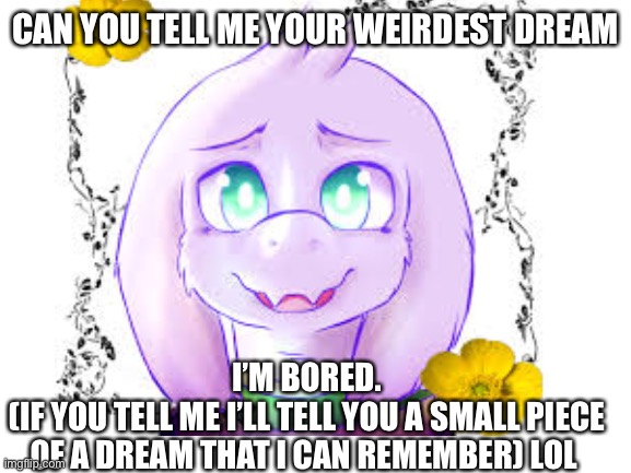 CAN YOU TELL ME YOUR WEIRDEST DREAM; I’M BORED.
(IF YOU TELL ME I’LL TELL YOU A SMALL PIECE OF A DREAM THAT I CAN REMEMBER) LOL | made w/ Imgflip meme maker