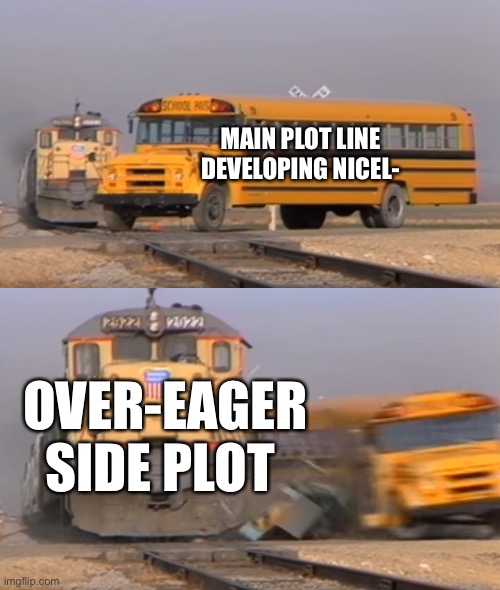Side Plot Writer Problems |  MAIN PLOT LINE DEVELOPING NICEL-; OVER-EAGER SIDE PLOT | image tagged in a train hitting a school bus,writers,story | made w/ Imgflip meme maker
