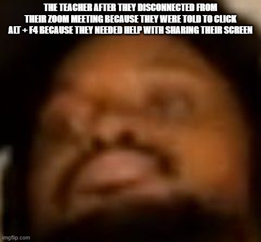 zoom | THE TEACHER AFTER THEY DISCONNECTED FROM THEIR ZOOM MEETING BECAUSE THEY WERE TOLD TO CLICK ALT + F4 BECAUSE THEY NEEDED HELP WITH SHARING THEIR SCREEN | image tagged in coryxkenshin | made w/ Imgflip meme maker