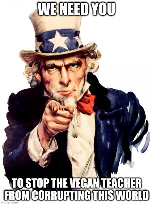 WE NEED YOU | WE NEED YOU; TO STOP THE VEGAN TEACHER FROM CORRUPTING THIS WORLD | image tagged in memes,uncle sam | made w/ Imgflip meme maker