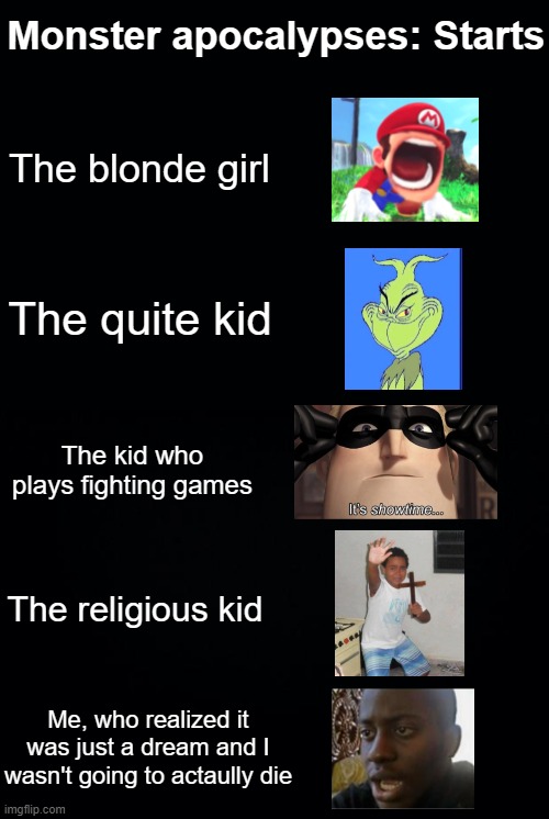 Black background | Monster apocalypses: Starts; The blonde girl; The quite kid; The kid who plays fighting games; The religious kid; Me, who realized it was just a dream and I wasn't going to actaully die | image tagged in black background | made w/ Imgflip meme maker