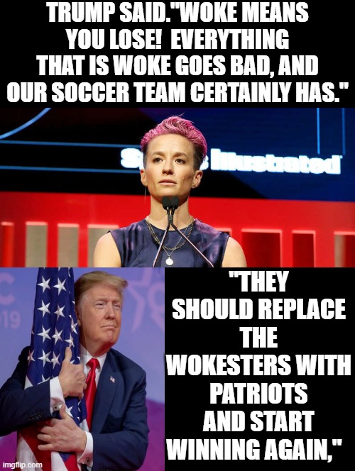 Woke means you lose!! | TRUMP SAID."WOKE MEANS YOU LOSE!  EVERYTHING THAT IS WOKE GOES BAD, AND OUR SOCCER TEAM CERTAINLY HAS."; "THEY SHOULD REPLACE THE WOKESTERS WITH PATRIOTS AND START WINNING AGAIN," | image tagged in woke,morons,idiots | made w/ Imgflip meme maker