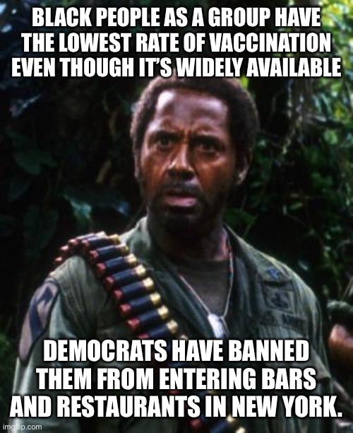 No Vaccine Passport, No Service? | BLACK PEOPLE AS A GROUP HAVE THE LOWEST RATE OF VACCINATION EVEN THOUGH IT’S WIDELY AVAILABLE; DEMOCRATS HAVE BANNED THEM FROM ENTERING BARS AND RESTAURANTS IN NEW YORK. | image tagged in tropic thunder you people,vaccines,anti vax,discrimination | made w/ Imgflip meme maker