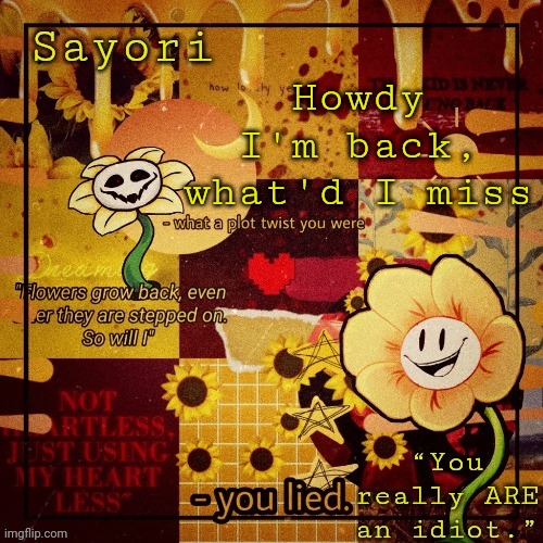 Floweyyyyy the Flowerrrrrrrrr | Howdy
I'm back, what'd I miss | image tagged in floweyyyyy the flowerrrrrrrrr | made w/ Imgflip meme maker