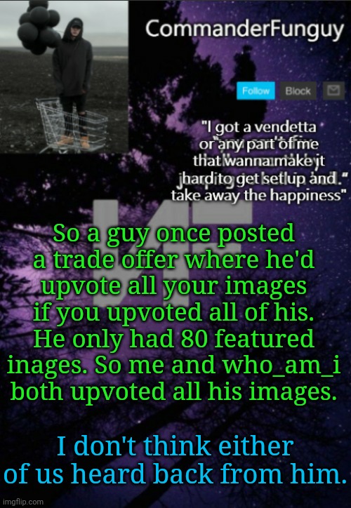 LOL | So a guy once posted a trade offer where he'd upvote all your images if you upvoted all of his. He only had 80 featured inages. So me and who_am_i both upvoted all his images. I don't think either of us heard back from him. | image tagged in commanderfunguy nf template thx yachi | made w/ Imgflip meme maker
