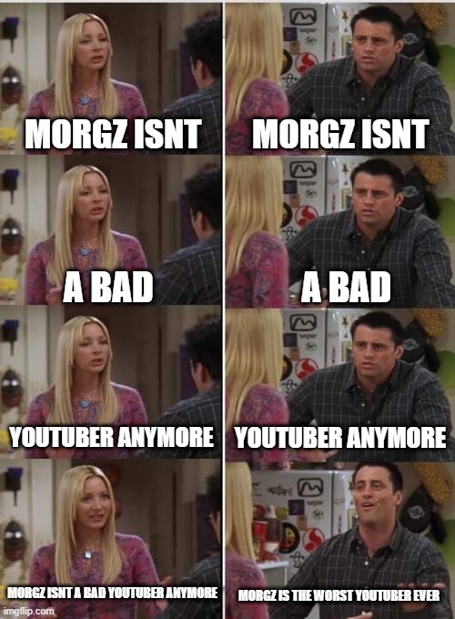 True | MORGZ ISNT; MORGZ ISNT; A BAD; A BAD; YOUTUBER ANYMORE; YOUTUBER ANYMORE; MORGZ ISNT A BAD YOUTUBER ANYMORE; MORGZ IS THE WORST YOUTUBER EVER | image tagged in phoebe joey | made w/ Imgflip meme maker