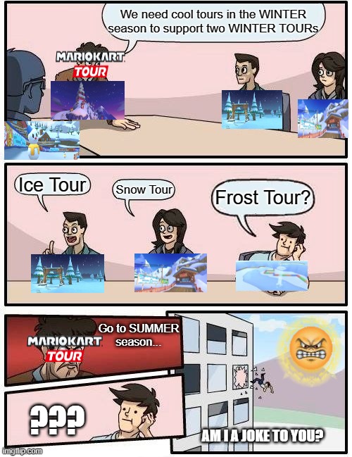 Boardroom Meeting Suggestion Meme | We need cool tours in the WINTER season to support two WINTER TOURs; Ice Tour; Frost Tour? Snow Tour; Go to SUMMER season... ??? AM I A JOKE TO YOU? | image tagged in memes,boardroom meeting suggestion,mario kart | made w/ Imgflip meme maker
