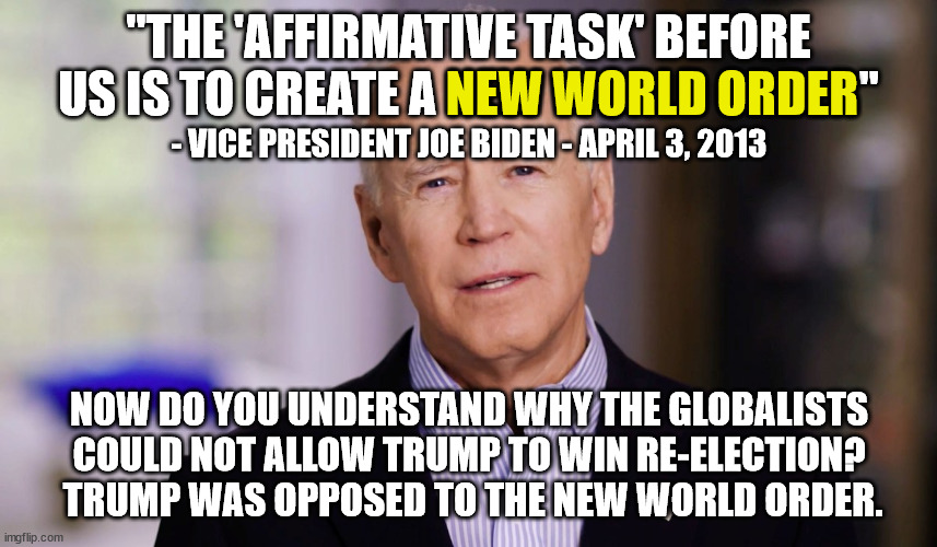 This nutjob is not interested in preserving your rights or protecting America.  This nutjob works for the globalists. | "THE 'AFFIRMATIVE TASK' BEFORE US IS TO CREATE A NEW WORLD ORDER"; NEW WORLD ORDER; - VICE PRESIDENT JOE BIDEN - APRIL 3, 2013; NOW DO YOU UNDERSTAND WHY THE GLOBALISTS COULD NOT ALLOW TRUMP TO WIN RE-ELECTION?  TRUMP WAS OPPOSED TO THE NEW WORLD ORDER. | image tagged in joe biden,new world order,socialist,globalists,anti-american | made w/ Imgflip meme maker