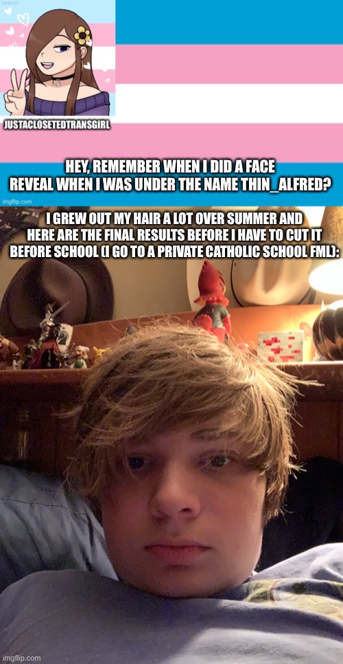 HEY, REMEMBER WHEN I DID A FACE REVEAL WHEN I WAS UNDER THE NAME THIN_ALFRED? I GREW OUT MY HAIR A LOT OVER SUMMER AND HERE ARE THE FINAL RESULTS BEFORE I HAVE TO CUT IT BEFORE SCHOOL (I GO TO A PRIVATE CATHOLIC SCHOOL FML): | image tagged in justaclosetedtransgirl announcement board | made w/ Imgflip meme maker