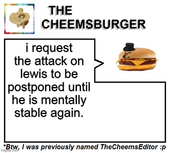 i request the attack on lewis to be postponed until he is mentally stable again. | image tagged in thecheemseditor thecheemsburger temp 2 | made w/ Imgflip meme maker