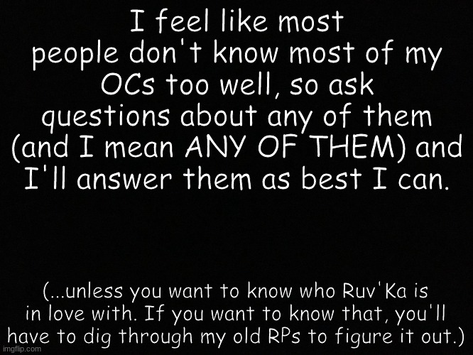 ...felt it'd be best to let people get to know my people. | I feel like most people don't know most of my OCs too well, so ask questions about any of them (and I mean ANY OF THEM) and I'll answer them as best I can. (...unless you want to know who Ruv'Ka is in love with. If you want to know that, you'll have to dig through my old RPs to figure it out.) | image tagged in blank black | made w/ Imgflip meme maker