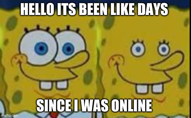 Spongebob realizing | HELLO ITS BEEN LIKE DAYS; SINCE I WAS ONLINE | image tagged in spongebob realizing | made w/ Imgflip meme maker