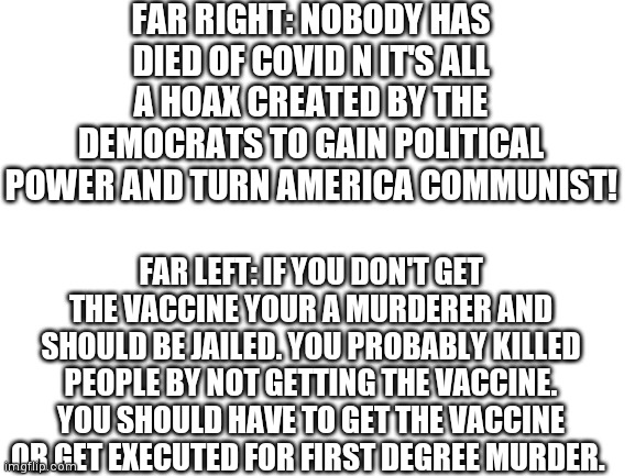 True | FAR RIGHT: NOBODY HAS DIED OF COVID N IT'S ALL A HOAX CREATED BY THE DEMOCRATS TO GAIN POLITICAL POWER AND TURN AMERICA COMMUNIST! FAR LEFT: IF YOU DON'T GET THE VACCINE YOUR A MURDERER AND SHOULD BE JAILED. YOU PROBABLY KILLED PEOPLE BY NOT GETTING THE VACCINE. YOU SHOULD HAVE TO GET THE VACCINE OR GET EXECUTED FOR FIRST DEGREE MURDER. | image tagged in blank white template | made w/ Imgflip meme maker