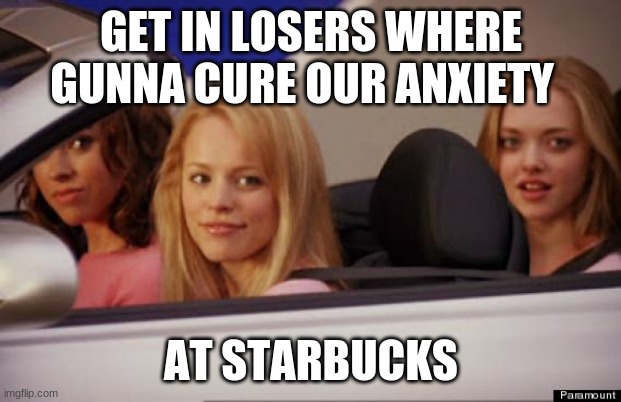 Get In Loser | GET IN LOSERS WHERE GUNNA CURE OUR ANXIETY AT STARBUCKS | image tagged in get in loser | made w/ Imgflip meme maker