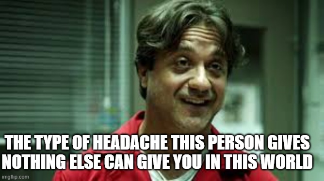 Money Heist | THE TYPE OF HEADACHE THIS PERSON GIVES 
NOTHING ELSE CAN GIVE YOU IN THIS WORLD | image tagged in money heist | made w/ Imgflip meme maker