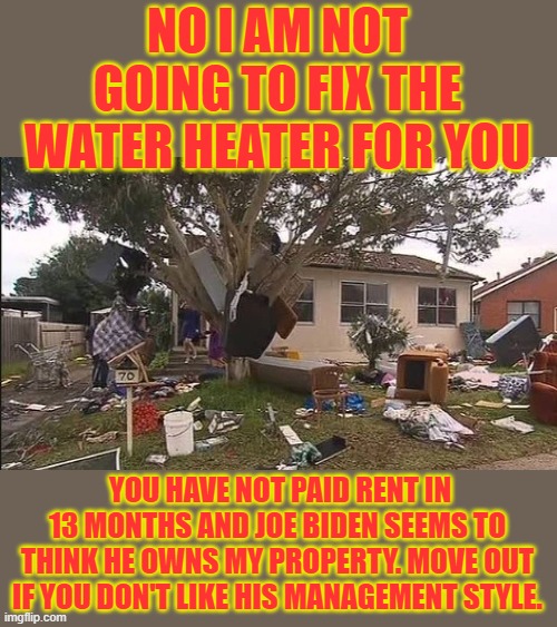 joe biden | NO I AM NOT GOING TO FIX THE WATER HEATER FOR YOU; YOU HAVE NOT PAID RENT IN 13 MONTHS AND JOE BIDEN SEEMS TO THINK HE OWNS MY PROPERTY. MOVE OUT IF YOU DON'T LIKE HIS MANAGEMENT STYLE. | image tagged in democrats,fascism | made w/ Imgflip meme maker