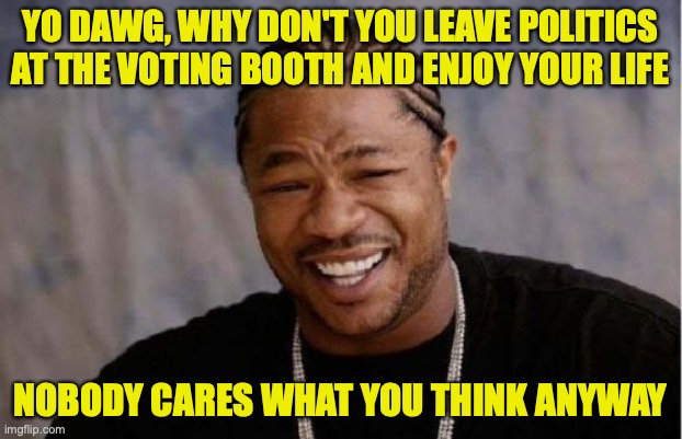 Yo Dawg Heard You Meme | YO DAWG, WHY DON'T YOU LEAVE POLITICS AT THE VOTING BOOTH AND ENJOY YOUR LIFE; NOBODY CARES WHAT YOU THINK ANYWAY | image tagged in memes,yo dawg heard you | made w/ Imgflip meme maker