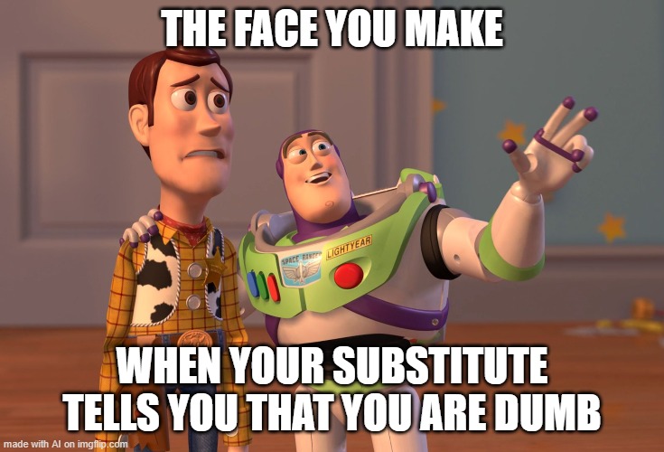 D U M B | THE FACE YOU MAKE; WHEN YOUR SUBSTITUTE TELLS YOU THAT YOU ARE DUMB | image tagged in memes,x x everywhere | made w/ Imgflip meme maker