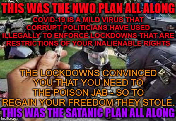 Covid - it's the lockdowns that made you get the jab | THIS WAS THE NWO PLAN ALL ALONG; COVID-19 IS A MILD VIRUS THAT CORRUPT POLITICIANS HAVE USED ILLEGALLY TO ENFORCE LOCKDOWNS THAT ARE RESTRICTIONS OF YOUR INALIENABLE RIGHTS; THE LOCKDOWNS CONVINCED YOU THAT YOU NEED TO THE POISON JAB - SO TO REGAIN YOUR FREEDOM THEY STOLE. THIS WAS THE SATANIC PLAN ALL ALONG | image tagged in covid-19,lockdown,corrupt,government,vaccine | made w/ Imgflip meme maker