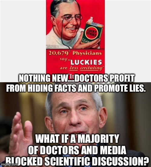 A majority of doctors lying and profiling from it. Who would ever think? | NOTHING NEW....DOCTORS PROFIT FROM HIDING FACTS AND PROMOTE LIES. WHAT IF A MAJORITY OF DOCTORS AND MEDIA BLOCKED SCIENTIFIC DISCUSSION? | image tagged in dr fauci,lies,hypocrisy,democrats | made w/ Imgflip meme maker