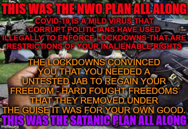 Lockdowns  -Evil tactic to get you to willingly poison yourself | THIS WAS THE NWO PLAN ALL ALONG; THE LOCKDOWNS CONVINCED YOU THAT YOU NEEDED A UNTESTED JAB TO REGAIN YOUR FREEDOM - HARD FOUGHT FREEDOMS THAT THEY REMOVED UNDER THE GUISE IT WAS FOR YOUR OWN GOOD. COVID-19 IS A MILD VIRUS THAT CORRUPT POLITICIANS HAVE USED ILLEGALLY TO ENFORCE LOCKDOWNS THAT ARE RESTRICTIONS OF YOUR INALIENABLE RIGHTS; THIS WAS THE SATANIC PLAN ALL ALONG | image tagged in lockdown,covid-19,vaccination,vaccine,forced vaccinations | made w/ Imgflip meme maker