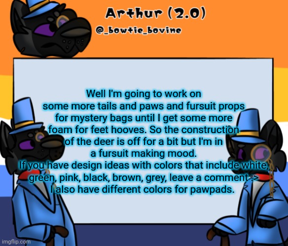 Arthur's announcement template | Well I'm going to work on some more tails and paws and fursuit props for mystery bags until I get some more foam for feet hooves. So the construction of the deer is off for a bit but I'm in a fursuit making mood.
If you have design ideas with colors that include white, green, pink, black, brown, grey, leave a comment :>
I also have different colors for pawpads. | image tagged in arthur's announcement template | made w/ Imgflip meme maker