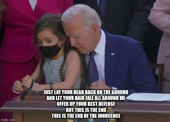 This is the end of the innocence | JUST LAY YOUR HEAD BACK ON THE GROUND
AND LET YOUR HAIR FALL ALL AROUND ME
OFFER UP YOUR BEST DEFENSE
BUT THIS IS THE END
THIS IS THE END OF THE INNOCENCE | image tagged in eagles,creepy joe biden,pedophile | made w/ Imgflip meme maker