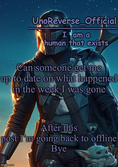 Uno's Mandalorian Temp | Can someone get me up to date on what happened in the week I was gone; After this post I’m going back to offline
Bye | image tagged in uno's mandalorian temp | made w/ Imgflip meme maker
