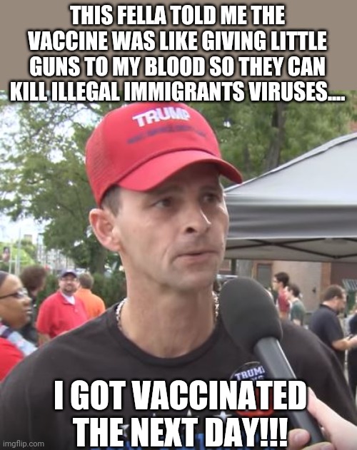 How to convince a trumpie | THIS FELLA TOLD ME THE VACCINE WAS LIKE GIVING LITTLE GUNS TO MY BLOOD SO THEY CAN KILL ILLEGAL IMMIGRANTS VIRUSES.... I GOT VACCINATED THE NEXT DAY!!! | image tagged in trump supporter,covid,covidiots,conservative,republican,liberal | made w/ Imgflip meme maker