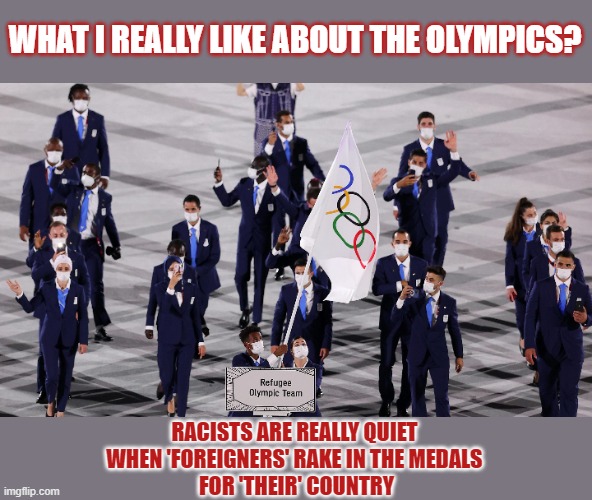 What do you like most about the olympics? | WHAT I REALLY LIKE ABOUT THE OLYMPICS? RACISTS ARE REALLY QUIET 
WHEN 'FOREIGNERS' RAKE IN THE MEDALS 
FOR 'THEIR' COUNTRY | image tagged in olympics,refugees,foreigner,immigrants,racism | made w/ Imgflip meme maker