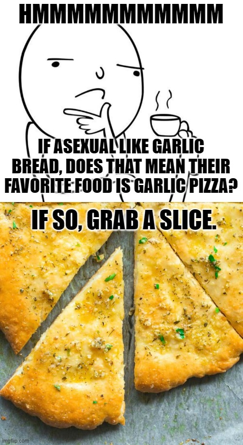 The ULTIMATE ace! | HMMMMMMMMMMM; IF ASEXUAL LIKE GARLIC BREAD, DOES THAT MEAN THEIR FAVORITE FOOD IS GARLIC PIZZA? IF SO, GRAB A SLICE. | image tagged in hmmm,pizza,food,memes,ace,asexual | made w/ Imgflip meme maker