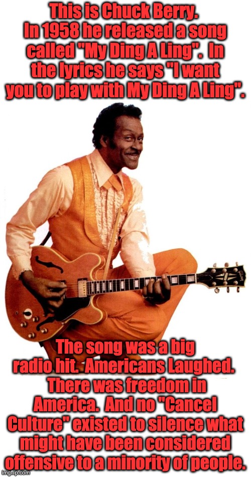 DIng A Ling | This is Chuck Berry.  In 1958 he released a song called "My Ding A Ling".  In the lyrics he says "I want you to play with My Ding A Ling". The song was a big radio hit.  Americans Laughed. 
 There was freedom in America.  And no "Cancel Culture" existed to silence what might have been considered offensive to a minority of people. | image tagged in cancel culture | made w/ Imgflip meme maker