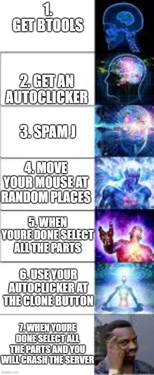 how to crash the server with btools in roblox | 1. GET BTOOLS; 2. GET AN AUTOCLICKER; 3. SPAM J; 4. MOVE YOUR MOUSE AT RANDOM PLACES; 5. WHEN YOURE DONE SELECT ALL THE PARTS; 6. USE YOUR AUTOCLICKER AT THE CLONE BUTTON; 7. WHEN YOURE DONE SELECT ALL THE PARTS AND YOU WILL CRASH THE SERVER | image tagged in expanding brain 7 panels | made w/ Imgflip meme maker