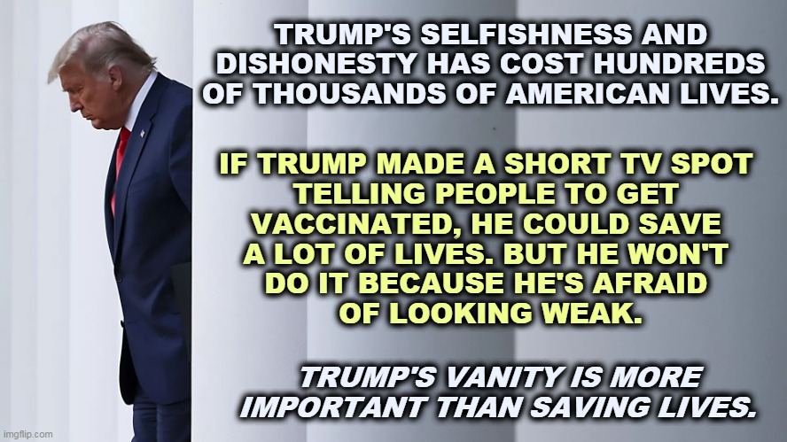 Trump's politicizing vaccinations is unpardonable. | TRUMP'S SELFISHNESS AND DISHONESTY HAS COST HUNDREDS OF THOUSANDS OF AMERICAN LIVES. IF TRUMP MADE A SHORT TV SPOT 

TELLING PEOPLE TO GET 
VACCINATED, HE COULD SAVE 
A LOT OF LIVES. BUT HE WON'T 
DO IT BECAUSE HE'S AFRAID 
OF LOOKING WEAK. TRUMP'S VANITY IS MORE IMPORTANT THAN SAVING LIVES. | image tagged in trump,selfish,dishonest donald,vanity,deaths | made w/ Imgflip meme maker