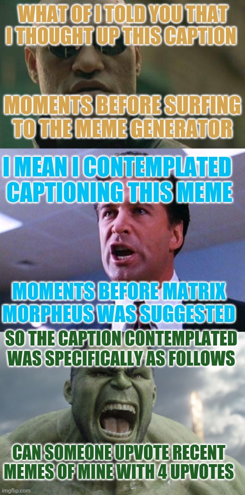 My most clever meme that was/will be. Upvote and you can say you did if I ever reach leaderboard. Will put in profile. | WHAT OF I TOLD YOU THAT I THOUGHT UP THIS CAPTION; MOMENTS BEFORE SURFING TO THE MEME GENERATOR; I MEAN I CONTEMPLATED 
CAPTIONING THIS MEME; MOMENTS BEFORE MATRIX MORPHEUS WAS SUGGESTED; SO THE CAPTION CONTEMPLATED WAS SPECIFICALLY AS FOLLOWS; CAN SOMEONE UPVOTE RECENT MEMES OF MINE WITH 4 UPVOTES | image tagged in memes,matrix morpheus,alec baldwin glengarry glen ross,raging hulk | made w/ Imgflip meme maker
