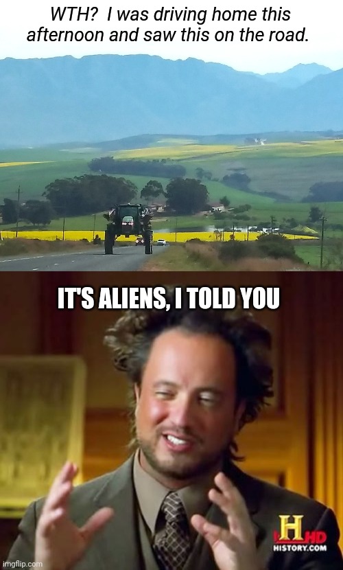 WTH?  I was driving home this afternoon and saw this on the road. IT'S ALIENS, I TOLD YOU | image tagged in memes,ancient aliens,tractor,country roads,wth | made w/ Imgflip meme maker