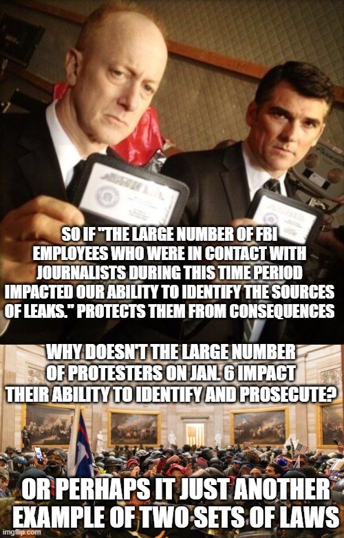 SO IF "THE LARGE NUMBER OF FBI EMPLOYEES WHO WERE IN CONTACT WITH JOURNALISTS DURING THIS TIME PERIOD IMPACTED OUR ABILITY TO IDENTIFY THE SOURCES OF LEAKS." PROTECTS THEM FROM CONSEQUENCES; WHY DOESN'T THE LARGE NUMBER OF PROTESTERS ON JAN. 6 IMPACT THEIR ABILITY TO IDENTIFY AND PROSECUTE? OR PERHAPS IT JUST ANOTHER EXAMPLE OF TWO SETS OF LAWS | image tagged in fbi,capitol protestors | made w/ Imgflip meme maker