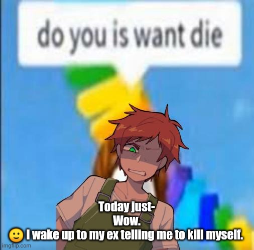 do you is want die | Today just-
Wow.
🙂 I wake up to my ex telling me to kill myself. | image tagged in do you is want die | made w/ Imgflip meme maker