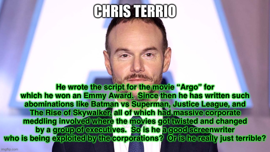 Your pick. | CHRIS TERRIO; He wrote the script for the movie “Argo” for which he won an Emmy Award.  Since then he has written such abominations like Batman vs Superman, Justice League, and The Rise of Skywalker, all of which had massive corporate meddling involved where the movies got twisted and changed by a group of executives.  So is he a good screenwriter who is being exploited by the corporations?  Or is he really just terrible? | image tagged in fun | made w/ Imgflip meme maker
