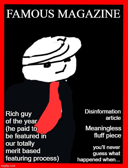 Blank White Template | FAMOUS MAGAZINE; Rich guy of the year (he paid to be featured in our totally merit based featuring process); Disinformation article; Meaningless fluff piece; you'll never guess what happened when... | image tagged in blank white template | made w/ Imgflip meme maker