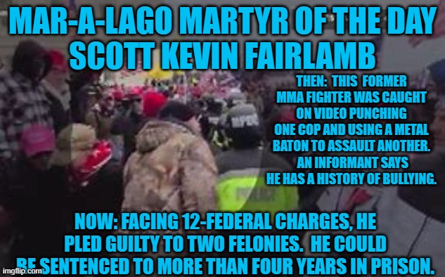 Will Trump pardon him, when he becomes president of the "New Republic," this month? | MAR-A-LAGO MARTYR OF THE DAY
SCOTT KEVIN FAIRLAMB; THEN:  THIS  FORMER MMA FIGHTER WAS CAUGHT ON VIDEO PUNCHING ONE COP AND USING A METAL BATON TO ASSAULT ANOTHER.  AN INFORMANT SAYS HE HAS A HISTORY OF BULLYING. NOW: FACING 12-FEDERAL CHARGES, HE PLED GUILTY TO TWO FELONIES.  HE COULD BE SENTENCED TO MORE THAN FOUR YEARS IN PRISON. | image tagged in politics | made w/ Imgflip meme maker