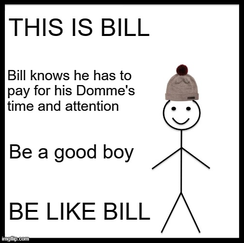 Be Like Bill, Findom | THIS IS BILL; Bill knows he has to 
pay for his Domme's 
time and attention; Be a good boy; BE LIKE BILL | image tagged in memes,be like bill | made w/ Imgflip meme maker