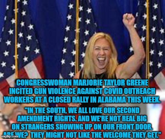 In Watts vs. US SCOTUS said that threats are not First Amendment Protected. | CONGRESSWOMAN MARJORIE TAYLOR GREENE INCITED GUN VIOLENCE AGAINST COVID OUTREACH WORKERS AT A CLOSED RALLY IN ALABAMA THIS WEEK. "IN THE SOUTH, WE ALL LOVE OUR SECOND AMENDMENT RIGHTS. AND WE'RE NOT REAL BIG ON STRANGERS SHOWING UP ON OUR FRONT DOOR, ARE WE?  THEY MIGHT NOT LIKE THE WELCOME THEY GET." | image tagged in politics | made w/ Imgflip meme maker