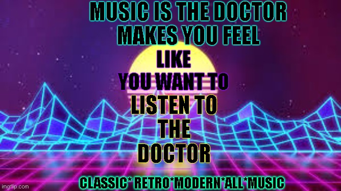 MUSIC IS THE DOCTOR! |  MUSIC IS THE DOCTOR
MAKES YOU FEEL; LIKE YOU WANT TO; LISTEN TO



THE



DOCTOR; CLASSIC* RETRO*MODERN*ALL*MUSIC | image tagged in 80s music | made w/ Imgflip meme maker
