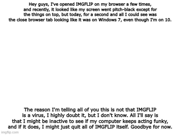 I know this isn't really related to the stream, but a heads-up. | Hey guys, I've opened IMGFLIP on my browser a few times, and recently, it looked like my screen went pitch-black except for the things on top, but today, for a second and all I could see was the close browser tab looking like it was on Windows 7, even though I'm on 10. The reason I'm telling all of you this is not that IMGFLIP is a virus, I highly doubt it, but I don't know. All I'll say is that I might be inactive to see if my computer keeps acting funky, and if it does, I might just quit all of IMGFLIP itself. Goodbye for now. | image tagged in blank white template | made w/ Imgflip meme maker