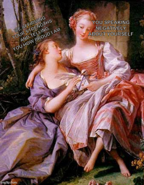 Women uplift women in this house. | ME AFFIRMING YOUR STRENGTHS AND TELLING YOU HOW PROUD I AM; YOU SPEAKING NEGATIVELY ABOUT YOURSELF | image tagged in lesbian renaissance,lgbt,feminism,wholesome | made w/ Imgflip meme maker