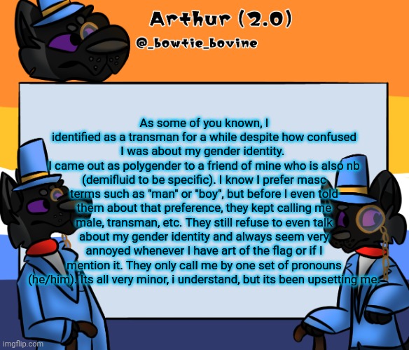 Arthur's announcement template | As some of you known, I identified as a transman for a while despite how confused I was about my gender identity. 
I came out as polygender to a friend of mine who is also nb (demifluid to be specific). I know I prefer masc terms such as "man" or "boy", but before I even told them about that preference, they kept calling me male, transman, etc. They still refuse to even talk about my gender identity and always seem very annoyed whenever I have art of the flag or if I mention it. They only call me by one set of pronouns (he/him). Its all very minor, i understand, but its been upsetting me. | image tagged in arthur's announcement template | made w/ Imgflip meme maker